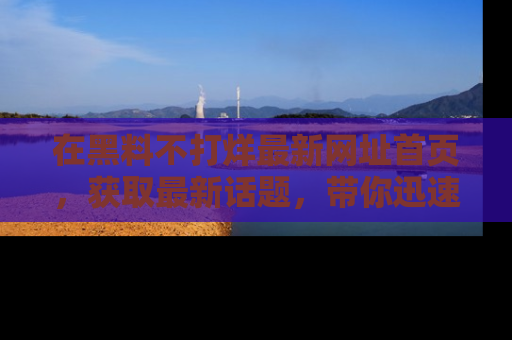 在黑料不打烊最新网址首页,获取最新话题,带你迅速了解娱乐圈大事!