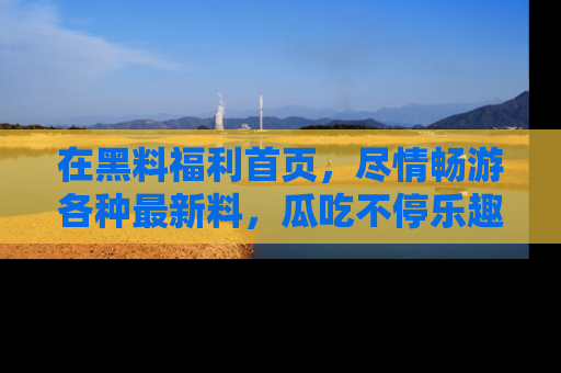 在黑料福利首页,尽情畅游各种最新料,瓜吃不停乐趣无穷!