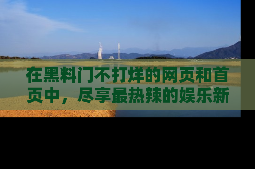 在黑料门不打烊的网页和首页中,尽享最热辣的娱乐新闻与八卦,快来围观!