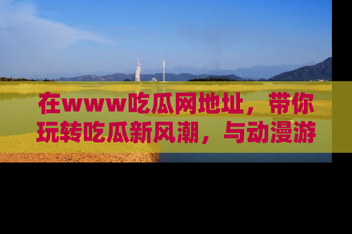 在www吃瓜网地址,带你玩转吃瓜新风潮,与动漫游戏角色共度精彩时光!