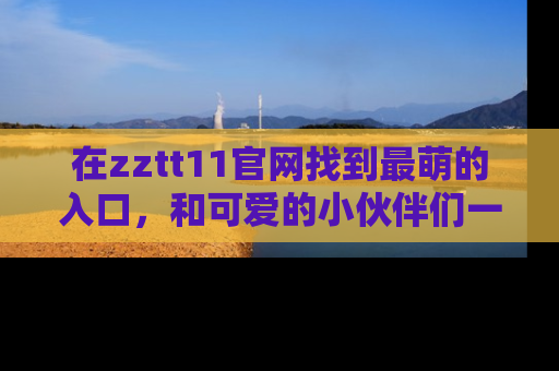 在zztt11官网找到最萌的入口,和可爱的小伙伴们一起吃瓜吧!
