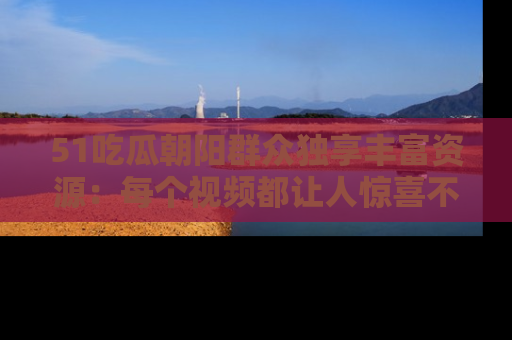 51吃瓜朝阳群众独享丰富资源：每个视频都让人惊喜不已！