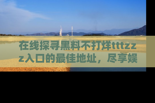 在线探寻黑料不打烊tttzzz入口的最佳地址,尽享娱乐圈八卦盛宴!