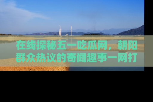在线探秘五一吃瓜网,朝阳群众热议的奇闻趣事一网打尽
