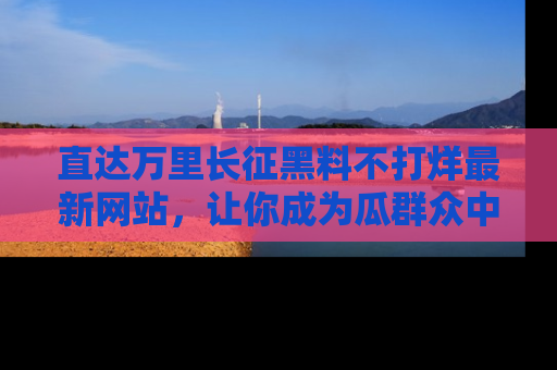 直达万里长征黑料不打烊最新网站，让你成为瓜群众中的资深吃瓜客！