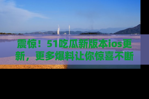震惊!51吃瓜新版本ios更新,更多爆料让你惊喜不断,赶快来看吧!