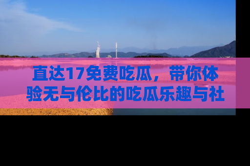 直达17免费吃瓜,带你体验无与伦比的吃瓜乐趣与社区互动