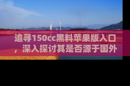 追寻150cc黑料苹果版入口，深入探讨其是否源于国外的传闻