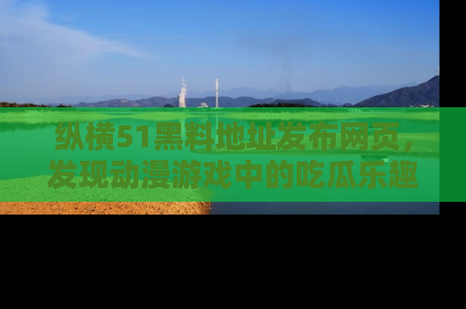 纵横51黑料地址发布网页,发现动漫游戏中的吃瓜乐趣