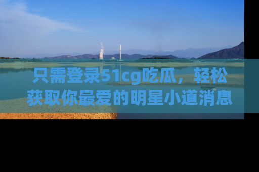 只需登录51cg吃瓜，轻松获取你最爱的明星小道消息！