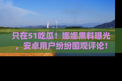 只在51吃瓜！娜娜黑料曝光，安卓用户纷纷围观评论！