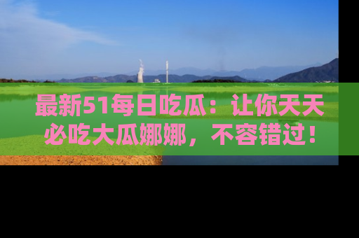 最新51每日吃瓜:让你天天必吃大瓜娜娜,不容错过!