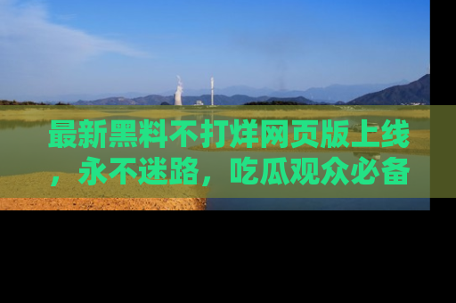 最新黑料不打烊网页版上线,永不迷路,吃瓜观众必备工具!