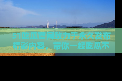 51吃瓜官网致力于永久发布精彩内容，带你一起吃瓜不停歇！
