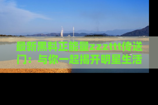 最新黑料正能量zzzttt传送门:与你一起揭开明星生活的神秘地址!