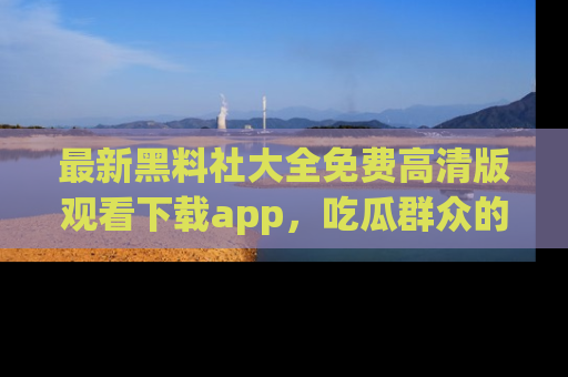 最新黑料社大全免费高清版观看下载app,吃瓜群众的必备神器