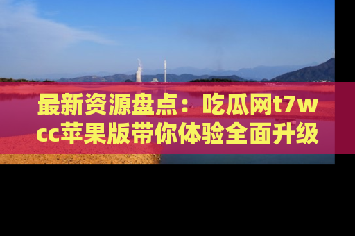 最新资源盘点:吃瓜网t7wcc苹果版带你体验全面升级