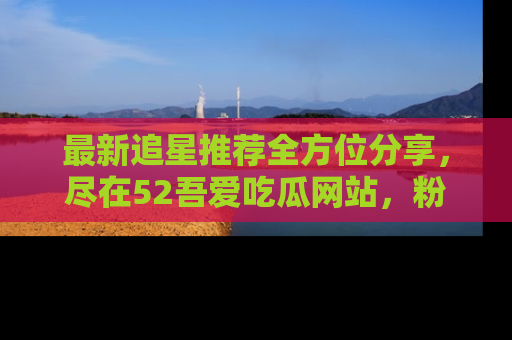 最新追星推荐全方位分享,尽在52吾爱吃瓜网站,粉丝必看