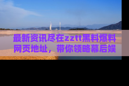 最新资讯尽在zztt黑料爆料网页地址,带你领略幕后娱乐圈的精彩瞬间!
